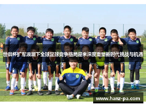 世俱杯扩军浪潮下全球足球竞争格局迎来深度重塑新时代挑战与机遇