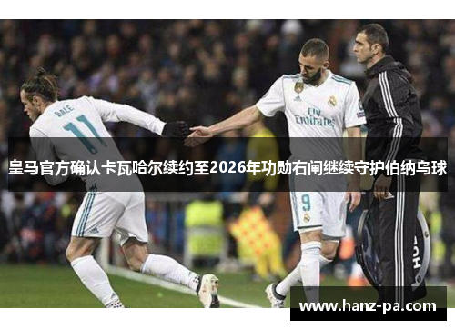 皇马官方确认卡瓦哈尔续约至2026年功勋右闸继续守护伯纳乌球