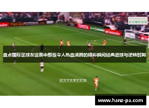 盘点国际足球友谊赛中那些令人热血沸腾的精彩瞬间经典进球与逆转时刻