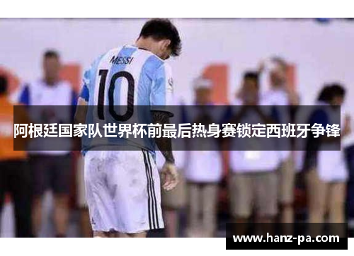 阿根廷国家队世界杯前最后热身赛锁定西班牙争锋