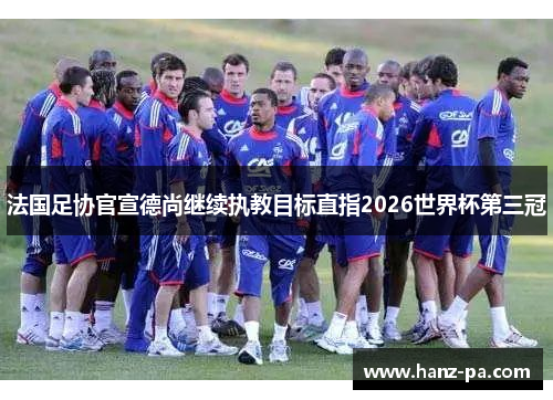 法国足协官宣德尚继续执教目标直指2026世界杯第三冠