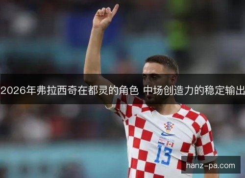 2026年弗拉西奇在都灵的角色 中场创造力的稳定输出 2026年弗拉西奇在都灵的角色 中场创造力的稳定输出